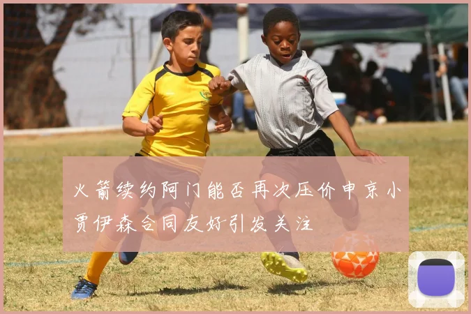 火箭续约阿门能否再次压价申京小贾伊森合同友好引发关注