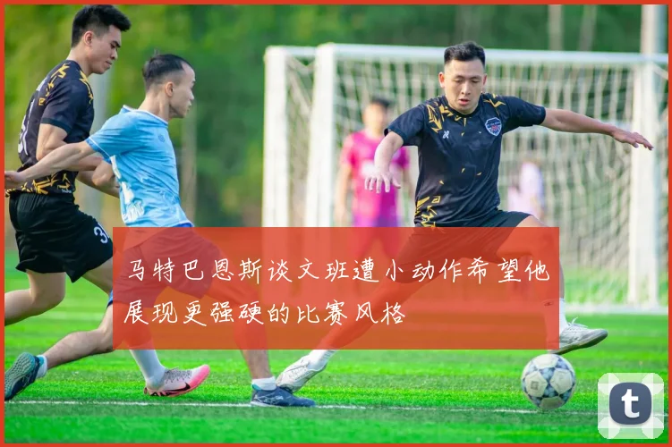 马特巴恩斯谈文班遭小动作希望他展现更强硬的比赛风格