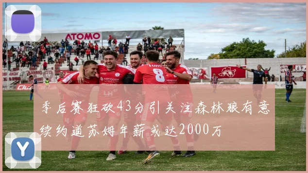 季后赛狂砍43分引关注森林狼有意续约道苏姆年薪或达2000万