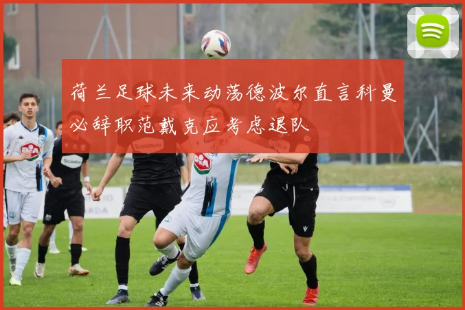 荷兰足球未来动荡德波尔直言科曼必辞职范戴克应考虑退队